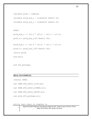 .. Report by Rohit Singh and Amit Kumar Singh for Self –Study-Course, M.Tech. (VST),
Deptt. Of EE,SOE, Shiv Nadar University
21
variable prod : complex;
variable prod_aux_r : signed(31 downto 0);
variable prod_aux_i : signed(31 downto 0);
begin
prod_aux_r := (n1.r * n2.r) - (n1.i * n2.i);
prod.r:= prod_aux_r(29 downto 14);
prod_aux_i := (n1.r * n2.i) + (n1.i * n2.r);
prod.i:= prod_aux_i(29 downto 14);
return prod;
end mult;
end fft_package;
REAL TO COMPLEX
library IEEE;
use IEEE.STD_LOGIC_1164.ALL;
use IEEE.STD_LOGIC_SIGNED.all;
use IEEE.STD_LOGIC_ARITH.all;
use work.fft_package.all;
entity real_input_to_complex is
 