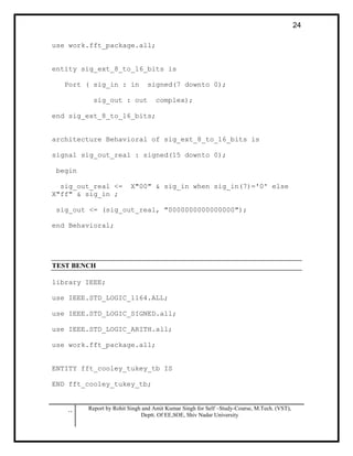 .. Report by Rohit Singh and Amit Kumar Singh for Self –Study-Course, M.Tech. (VST),
Deptt. Of EE,SOE, Shiv Nadar University
24
use work.fft_package.all;
entity sig_ext_8_to_16_bits is
Port ( sig_in : in signed(7 downto 0);
sig_out : out complex);
end sig_ext_8_to_16_bits;
architecture Behavioral of sig_ext_8_to_16_bits is
signal sig_out_real : signed(15 downto 0);
begin
sig_out_real <= X"00" & sig_in when sig_in(7)='0' else
X"ff" & sig_in ;
sig_out <= (sig_out_real, "0000000000000000");
end Behavioral;
TEST BENCH
library IEEE;
use IEEE.STD_LOGIC_1164.ALL;
use IEEE.STD_LOGIC_SIGNED.all;
use IEEE.STD_LOGIC_ARITH.all;
use work.fft_package.all;
ENTITY fft_cooley_tukey_tb IS
END fft_cooley_tukey_tb;
 