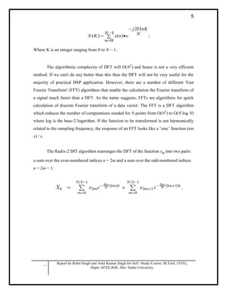 .. Report by Rohit Singh and Amit Kumar Singh for Self –Study-Course, M.Tech. (VST),
Deptt. Of EE,SOE, Shiv Nadar University
5
;
2
1
0
)()( N
nKj
N
n
enxKX





Where K is an integer ranging from 0 to N − 1.
The algorithmic complexity of DFT will O(N2
) and hence is not a very efficient
method. If we can't do any better than this then the DFT will not be very useful for the
majority of practical DSP application. However, there are a number of different 'Fast
Fourier Transform' (FFT) algorithms that enable the calculation the Fourier transform of
a signal much faster than a DFT. As the name suggests, FFTs are algorithms for quick
calculation of discrete Fourier transform of a data vector. The FFT is a DFT algorithm
which reduces the number of computations needed for N points from O(N2
) to O(N log N)
where log is the base-2 logarithm. If the function to be transformed is not harmonically
related to the sampling frequency, the response of an FFT looks like a ‘sinc’ function (sin
x) / x.
The Radix-2 DIT algorithm rearranges the DFT of the function xn into two parts:
a sum over the even-numbered indices n = 2m and a sum over the odd-numbered indices
n = 2m + 1:
 