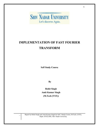 .. Report by Rohit Singh and Amit Kumar Singh for Self –Study-Course, M.Tech. (VST),
Deptt. Of EE,SOE, Shiv Nadar University
1
IMPLEMENTATION OF FAST FOURIER
TRANSFORM
Self Study Course
By
Rohit Singh
Amit Kumar Singh
(M.Tech (VST))
 