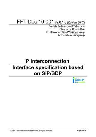 © 2017, French Federation of Telecoms, all rights reserved Page 1 of 31
FFT Doc 10.001v2.0.1.8 (October 2017)
French Federation of Telecoms
Standards Committee
IP Interconnection Working Group
Architecture Sub-group
IP interconnection
Interface specification based
on SIP/SDP
 