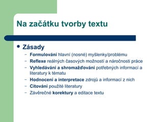 Na začátku tvorby textu
 Zásady
– Formulování hlavní (nosné) myšlenky/problému
– Reflexe reálných časových možností a náročnosti práce
– Vyhledávání a shromažďování potřebných informací a
literatury k tématu
– Hodnocení a interpretace zdrojů a informací z nich
– Citování použité literatury
– Závěrečné korektury a editace textu
 