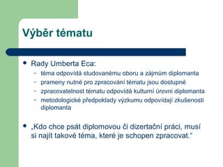 Výběr tématu
 Rady Umberta Eca:
– téma odpovídá studovanému oboru a zájmům diplomanta
– prameny nutné pro zpracování tématu jsou dostupné
– zpracovatelnost tématu odpovídá kulturní úrovni diplomanta
– metodologické předpoklady výzkumu odpovídají zkušenosti
diplomanta
 „Kdo chce psát diplomovou či dizertační práci, musí
si najít takové téma, které je schopen zpracovat.“
 