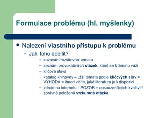 Formulace problému (hl. myšlenky)
 Nalezení vlastního přístupu k problému
– Jak toho docílit?
– zužování/rozšiřování tématu
– seznam provokativních otázek, které se k tématu váží
– klíčová slova
– katalog knihovny – užší témata podle klíčových slov =
VÝHODA = ihned vidíte, jaká literatura je k dispozici
– zdroje na internetu – POZOR = posouzení jejich kvality!!!
– správně položená výzkumná otázka
 