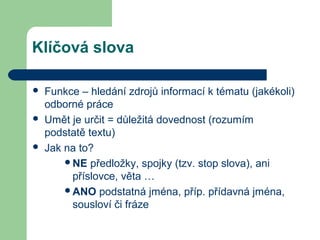 Klíčová slova
 Funkce – hledání zdrojů informací k tématu (jakékoli)
odborné práce
 Umět je určit = důležitá dovednost (rozumím
podstatě textu)
 Jak na to?
NE předložky, spojky (tzv. stop slova), ani
příslovce, věta …
ANO podstatná jména, příp. přídavná jména,
sousloví či fráze
 