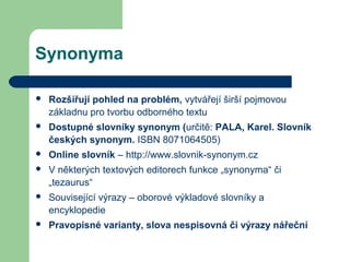 Synonyma
 Rozšiřují pohled na problém, vytvářejí širší pojmovou
základnu pro tvorbu odborného textu
 Dostupné slovníky synonym (určitě: PALA, Karel. Slovník
českých synonym. ISBN 8071064505)
 Online slovník – http://www.slovnik-synonym.cz
 V některých textových editorech funkce „synonyma“ či
„tezaurus“
 Související výrazy – oborové výkladové slovníky a
encyklopedie
 Pravopisné varianty, slova nespisovná či výrazy nářeční
 