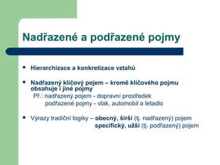 Nadřazené a podřazené pojmy
 Hierarchizace a konkretizace vztahů
 Nadřazený klíčový pojem – kromě klíčového pojmu
obsahuje i jiné pojmy
Př.: nadřazený pojem - dopravní prostředek
podřazené pojmy - vlak, automobil a letadlo
 Výrazy tradiční logiky – obecný, širší (tj. nadřazený) pojem
specifický, užší (tj. podřazený) pojem
 