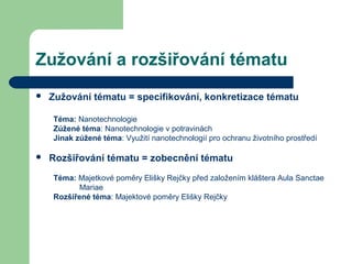 Zužování a rozšiřování tématu
 Zužování tématu = specifikování, konkretizace tématu
Téma: Nanotechnologie
Zúžené téma: Nanotechnologie v potravinách
Jinak zúžené téma: Využití nanotechnologií pro ochranu životního prostředí
 Rozšiřování tématu = zobecnění tématu
Téma: Majetkové poměry Elišky Rejčky před založením kláštera Aula Sanctae
Mariae
Rozšířené téma: Majektové poměry Elišky Rejčky
 