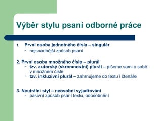 Výběr stylu psaní odborné práce
1. První osoba jednotného čísla – singulár
• nejsnadnější způsob psaní
2. První osoba množného čísla – plurál
• tzv. autorský (skromnostní) plurál – píšeme sami o sobě
v množném čísle
• tzv. inkluzivní plurál – zahrnujeme do textu i čtenáře
3. Neutrální styl – neosobní vyjadřování
• pasivní způsob psaní textu, odosobnění
 