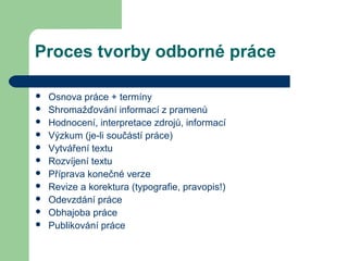 Proces tvorby odborné práce
 Osnova práce + termíny
 Shromažďování informací z pramenů
 Hodnocení, interpretace zdrojů, informací
 Výzkum (je-li součástí práce)
 Vytváření textu
 Rozvíjení textu
 Příprava konečné verze
 Revize a korektura (typografie, pravopis!)
 Odevzdání práce
 Obhajoba práce
 Publikování práce
 