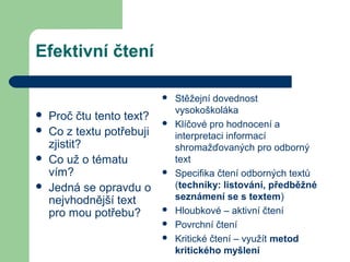 Efektivní čtení
 Proč čtu tento text?
 Co z textu potřebuji
zjistit?
 Co už o tématu
vím?
 Jedná se opravdu o
nejvhodnější text
pro mou potřebu?
 Stěžejní dovednost
vysokoškoláka
 Klíčové pro hodnocení a
interpretaci informací
shromažďovaných pro odborný
text
 Specifika čtení odborných textů
(techniky: listování, předběžné
seznámení se s textem)
 Hloubkové – aktivní čtení
 Povrchní čtení
 Kritické čtení – využít metod
kritického myšlení
 