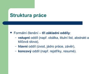 Struktura práce
 Formální členění – tři základní oddíly:
– vstupní oddíl (např. obálka, titulní list, abstrakt a
klíčová slova),
– hlavní oddíl (úvod, jádro práce, závěr),
– koncový oddíl (např. rejstříky, resumé).
 