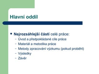 Hlavní oddíl
 Nejrozsáhlejší částí celé práce:
– Úvod a předpokládané cíle práce
– Materiál a metodika práce
– Metody zpracování výzkumu (pokud proběhl)
– Výsledky
– Závěr
 