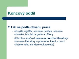 Koncový oddíl
 Liší se podle obsahu práce:
– obvykle rejstřík, seznam zkratek, seznam
obrázků, tabulek a grafů a přílohy
– důležitou součástí seznam použité literatury
(seznam literatury a pramenů, které v práci
citujete nebo na které odkazujete)
 