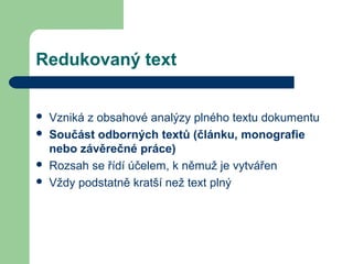 Redukovaný text
 Vzniká z obsahové analýzy plného textu dokumentu
 Součást odborných textů (článku, monografie
nebo závěrečné práce)
 Rozsah se řídí účelem, k němuž je vytvářen
 Vždy podstatně kratší než text plný
 