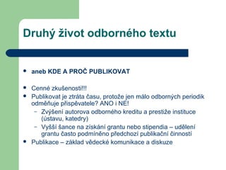 Druhý život odborného textu
 aneb KDE A PROČ PUBLIKOVAT
 Cenné zkušenosti!!!
 Publikovat je ztráta času, protože jen málo odborných periodik
odměňuje přispěvatele? ANO i NE!
– Zvýšení autorova odborného kreditu a prestiže instituce
(ústavu, katedry)
– Vyšší šance na získání grantu nebo stipendia – udělení
grantu často podmíněno předchozí publikační činností
 Publikace – základ vědecké komunikace a diskuze
 