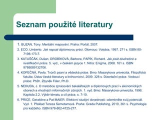 Seznam použité literatury
1. BUZAN, Tony. Mentální mapování. Praha: Portál, 2007.
2. ECO, Umberto. Jak napsat diplomovou práci. Olomouc: Votobia, 1997. 271 s. ISBN 80-
7198-173-7.
3. KATUŠČÁK, Dušan, DROBÍKOVÁ, Barbora, PAPÍK, Richard. Jak psát závěrečné a
kvalifikační práce. 5. vyd., v českém jazyce 1. Nitra: Enigma, 2008. 161 s. ISBN
9788089132706.
4. KOPEČNÁ, Pavla. Tvůrčí psaní a vědecká práce. Brno: Masarykova univerzita, Filozofická
fakulta, Ústav české literatury a knihovnictví, 2009. 328 s. Dizertační práce. Vedoucí
práce: PhDr. Zbyněk Fišer, Ph.D.
5. NEKUDA, J. O metodice zpracování bakalářských a diplomových prací v ekonomických
oborech a vhodných informačních zdrojích. 1. vyd. Brno: Masarykova univerzita, 1996.
Kapitola 2.2, Výběr tématu a cíl práce, s. 7-10.
6. PRICE, Geraldine a Pat MAIER. Efektivní studijní dovednosti: odemkněte svůj potenciál.
Vyd. 1. Překlad Tereza Semotamová. Praha: Grada Publishing, 2010, 361 s. Psychologie
pro každého. ISBN 978-802-4725-277.
 