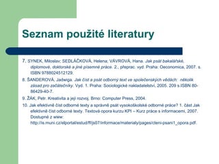 Seznam použité literatury
7. SYNEK, Miloslav; SEDLÁČKOVÁ, Helena; VÁVROVÁ, Hana. Jak psát bakalářské,
diplomové, doktorské a jiné písemné práce. 2., přeprac. vyd. Praha: Oeconomica, 2007. s.
ISBN 9788024512129.
8. ŠANDEROVÁ, Jadwiga. Jak číst a psát odborný text ve společenských vědách: několik
zásad pro začátečníky. Vyd. 1. Praha: Sociologické nakladatelství, 2005. 209 s.ISBN 80-
86429-40-7.
9. ŽÁK, Petr. Kreativita a její rozvoj. Brno: Computer Press, 2004.
10. Jak efektivně číst odborné texty a správně psát vysokoškolské odborné práce? 1. část Jak
efektivně číst odborné texty. Textová opora kurzu KPI – Kurz práce s informacemi, 2007.
Dostupné z www:
http://is.muni.cz/elportal/estud/ff/js07/informace/materialy/pages/cteni-psani1_opora.pdf.
 