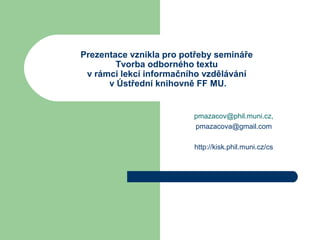 Prezentace vznikla pro potřeby semináře
Tvorba odborného textu
v rámci lekcí informačního vzdělávání
v Ústřední knihovně FF MU.
pmazacov@phil.muni.cz,
pmazacova@gmail.com
http://kisk.phil.muni.cz/cs
 