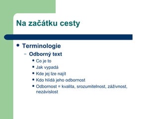 Na začátku cesty
 Terminologie
– Odborný text
 Co je to
 Jak vypadá
 Kde jej lze najít
 Kdo hlídá jeho odbornost
 Odbornost = kvalita, srozumitelnost, záživnost,
nezávislost
 