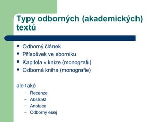 Typy odborných (akademických)
textů
 Odborný článek
 Příspěvek ve sborníku
 Kapitola v knize (monografii)
 Odborná kniha (monografie)
ale také
– Recenze
– Abstrakt
– Anotace
– Odborný esej
 