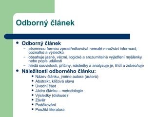 Odborný článek
 Odborný článek
– písemnou formou zprostředkovává nemalé množství informací,
poznatků a výsledků
– obsahuje jasné, věcné, logické a srozumitelné vyjádření myšlenky
nebo popis události
– hledá souvislosti, příčiny, následky a analyzuje je, třídí a zobecňuje
 Náležitosti odborného článku:
 Název článku, jméno autora (autorů)
 Abstrakt, klíčová slova
 Úvodní část
 Jádro článku – metodologie
 Výsledky (diskuse)
 Závěr
 Poděkování
 Použitá literatura
 