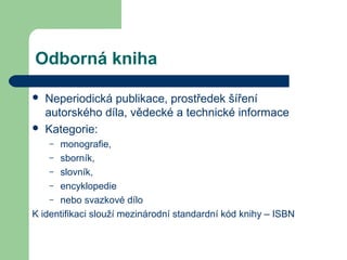 Odborná kniha
 Neperiodická publikace, prostředek šíření
autorského díla, vědecké a technické informace
 Kategorie:
– monografie,
– sborník,
– slovník,
– encyklopedie
– nebo svazkové dílo
K identifikaci slouží mezinárodní standardní kód knihy – ISBN
 