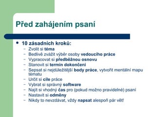 Před zahájením psaní
 10 zásadních kroků:
– Zvolit si téma
– Bedlivě zvážit výběr osoby vedoucího práce
– Vypracovat si předběžnou osnovu
– Stanovit si termín dokončení
– Sepsat si nejdůležitější body práce, vytvořit mentální mapu
tématu
– Určit si cíle práce
– Vybrat si správný software
– Najít si vhodný čas pro (pokud možno pravidelné) psaní
– Nastavit si odměny
– Nikdy to nevzdávat, vždy napsat alespoň pár vět!
 