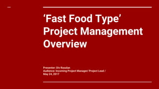 ‘Fast Food Type’
Project Management
Overview
Presenter: Div Rasalan
Audience: Incoming Project Manager/ Project Lead /
May 24, 2017
 
