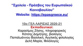 “Σχολεία - Πρέσβεις του Ευρωπαϊκού
Κοινοβουλίου”
Website: https://epasgreece.eu/
10ο ΓΕΛ ΛΑΡΙΣΑΣ 2020-21
Εκπαιδευτικοί:
Καρασίμος Ζήσης, πληροφορικός
Κότσης Δημήτρης, βιολόγος
Παπαϊωάννου Βασιλική, Αγγλικής φιλολογίας
Δελή Μαρία, Φιλόλογος
 