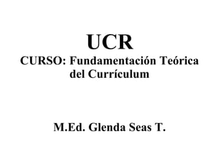 UCR CURSO: Fundamentación Teórica del Currículum M.Ed. Glenda Seas T. 