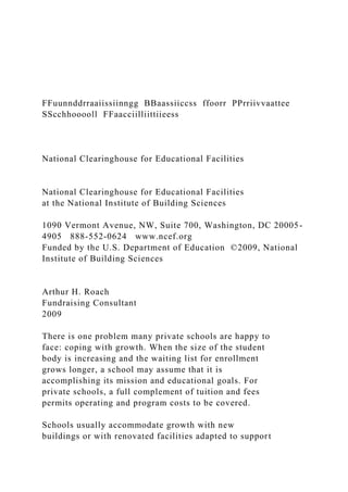 FFuunnddrraaiissiinngg BBaassiiccss ffoorr PPrriivvaattee
SScchhooooll FFaacciilliittiieess
National Clearinghouse for Educational Facilities
National Clearinghouse for Educational Facilities
at the National Institute of Building Sciences
1090 Vermont Avenue, NW, Suite 700, Washington, DC 20005-
4905 888-552-0624 www.ncef.org
Funded by the U.S. Department of Education ©2009, National
Institute of Building Sciences
Arthur H. Roach
Fundraising Consultant
2009
There is one problem many private schools are happy to
face: coping with growth. When the size of the student
body is increasing and the waiting list for enrollment
grows longer, a school may assume that it is
accomplishing its mission and educational goals. For
private schools, a full complement of tuition and fees
permits operating and program costs to be covered.
Schools usually accommodate growth with new
buildings or with renovated facilities adapted to support
 