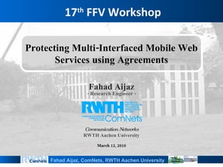 17 th  FFV Workshop Fahad Aijaz - Research Engineer - Communication Networks RWTH Aachen University March 12, 2010 Protecting Multi-Interfaced Mobile Web Services using Agreements 