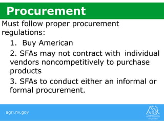 agri.nv.gov
Must follow proper procurement
regulations:
1. Buy American
2. SFAs may not contract with individual
vendors noncompetitively to purchase
products
3. SFAs to conduct either an informal or
formal procurement.
Procurement
 