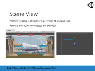 Scene View
Permite visualizar, posicionar e gerenciar objetos no jogo.
Permite alterações com o jogo em execução!
http://docs.unity3d.com/Manual/SceneView.html
 