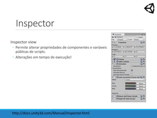 Inspector
Inspector view
◦ Permite alterar propriedades de componentes e variáveis
públicas de scripts.
◦ Alterações em tempo de execução!
http://docs.unity3d.com/Manual/Inspector.html
 