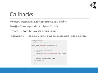 Callbacks
Métodos executados automaticamente pela engine.
Start() – Executa quando um objeto é criado
Update () – Executa uma vez a cada frame
FixedUpdate() – Idem ao Update, deve ser usado para física e entrada.
 