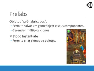 Prefabs
Objetos “pré-fabricados”.
◦ Permite salvar um gameobject e seus componentes.
◦ Gerenciar múltiplos clones
Método Instantiate
◦ Permite criar clones de objetos.
 
