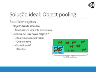 Solução ideal: Object pooling
Reutilizar objetos
◦ Objeto foi destruído?
◦ Adicionar em uma lista de inativos
◦ Precisa de um novo objeto?
◦ Lista de inativos está vazia?
◦ Crie um novo
◦ Não está vazia?
◦ Reutilize
 