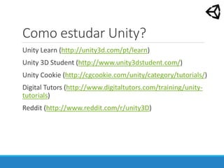 Como estudar Unity?
Unity Learn (http://unity3d.com/pt/learn)
Unity 3D Student (http://www.unity3dstudent.com/)
Unity Cookie (http://cgcookie.com/unity/category/tutorials/)
Digital Tutors (http://www.digitaltutors.com/training/unity-
tutorials)
Reddit (http://www.reddit.com/r/unity3D)
 