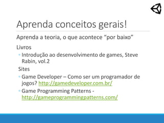 Aprenda conceitos gerais!
Aprenda a teoria, o que acontece “por baixo”
Livros
◦ Introdução ao desenvolvimento de games, Steve
Rabin, vol.2
Sites
◦ Game Developer – Como ser um programador de
jogos? http://gamedeveloper.com.br/
◦ Game Programming Patterns -
http://gameprogrammingpatterns.com/
 