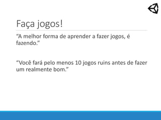 Faça jogos!
“A melhor forma de aprender a fazer jogos, é
fazendo.”
“Você fará pelo menos 10 jogos ruins antes de fazer
um realmente bom.”
 