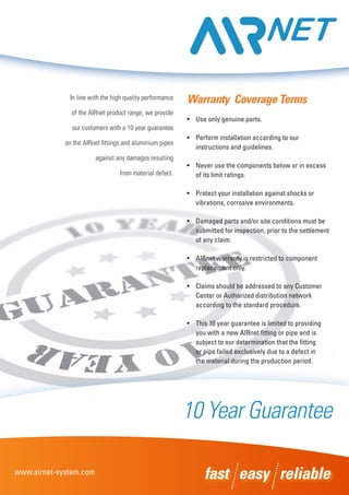 In line with the high quality performance
of the AIRnet product range, we provide
our customers with a 10 year guarantee
on the AIRnet fittings and aluminium pipes
against any damages resulting
from material defect.
Warranty Coverage Terms
•	 Use only genuine parts.
•	 Perform installation according to our 	
	 instructions and guidelines.
•	 Never use the components below or in excess 	
	 of its limit ratings.
•	 Protect your installation against shocks or 	
	 vibrations, corrosive environments.
•	 Damaged parts and/or site conditions must be 	
	 submitted for inspection, prior to the settlement	
	 of any claim.
•	 AIRnet warranty is restricted to component 	
	 replacement only.
•	 Claims should be addressed to any Customer 	
	 Center or Authorized distribution network 	
	 according to the standard procedure.
•	 This 10 year guarantee is limited to providing 	
	 you with a new AIRnet fitting or pipe and is 	
	 subject to our determination that the fitting 	
	 or pipe failed exclusively due to a defect in	
	 the material during the production period.
fast easy reliablewww.airnet-system.com
10 Year Guarantee
 