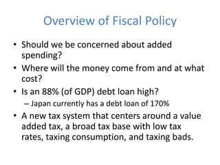 Overview of Fiscal Policy
• Should we be concerned about added
  spending?
• Where will the money come from and at what
  cost?
• Is an 88% (of GDP) debt loan high?
  – Japan currently has a debt loan of 170%
• A new tax system that centers around a value
  added tax, a broad tax base with low tax
  rates, taxing consumption, and taxing bads.
 