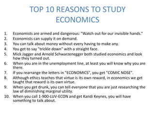 TOP 10 REASONS TO STUDY
                    ECONOMICS
1.  Economists are armed and dangerous: "Watch out for our invisible hands.“
2.  Economists can supply it on demand.
3.  You can talk about money without every having to make any.
4.  You get to say "trickle down" with a straight face.
5.  Mick Jagger and Arnold Schwarzenegger both studied economics and look
    how they turned out.
6. When you are in the unemployment line, at least you will know why you are
    there.
7. If you rearrange the letters in "ECONOMICS", you get "COMIC NOSE".
8. Although ethics teaches that virtue is its own reward, in economics we get
    taught that reward is its own virtue.
9. When you get drunk, you can tell everyone that you are just researching the
    law of diminishing marginal utility.
10. When you call 1-900-LUV-ECON and get Kandi Keynes, you will have
    something to talk about.
 
