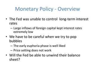 Monetary Policy - Overview
• The Fed was unable to control long-term interest
  rates
  – Large inflows of foreign capital kept interest rates
    extremely low
• We have to be careful when we try to pop
  bubbles
  – The early euphoria phase is well liked
  – Price setting does not work
• Will the Fed be able to unwind their balance
  sheet?
 