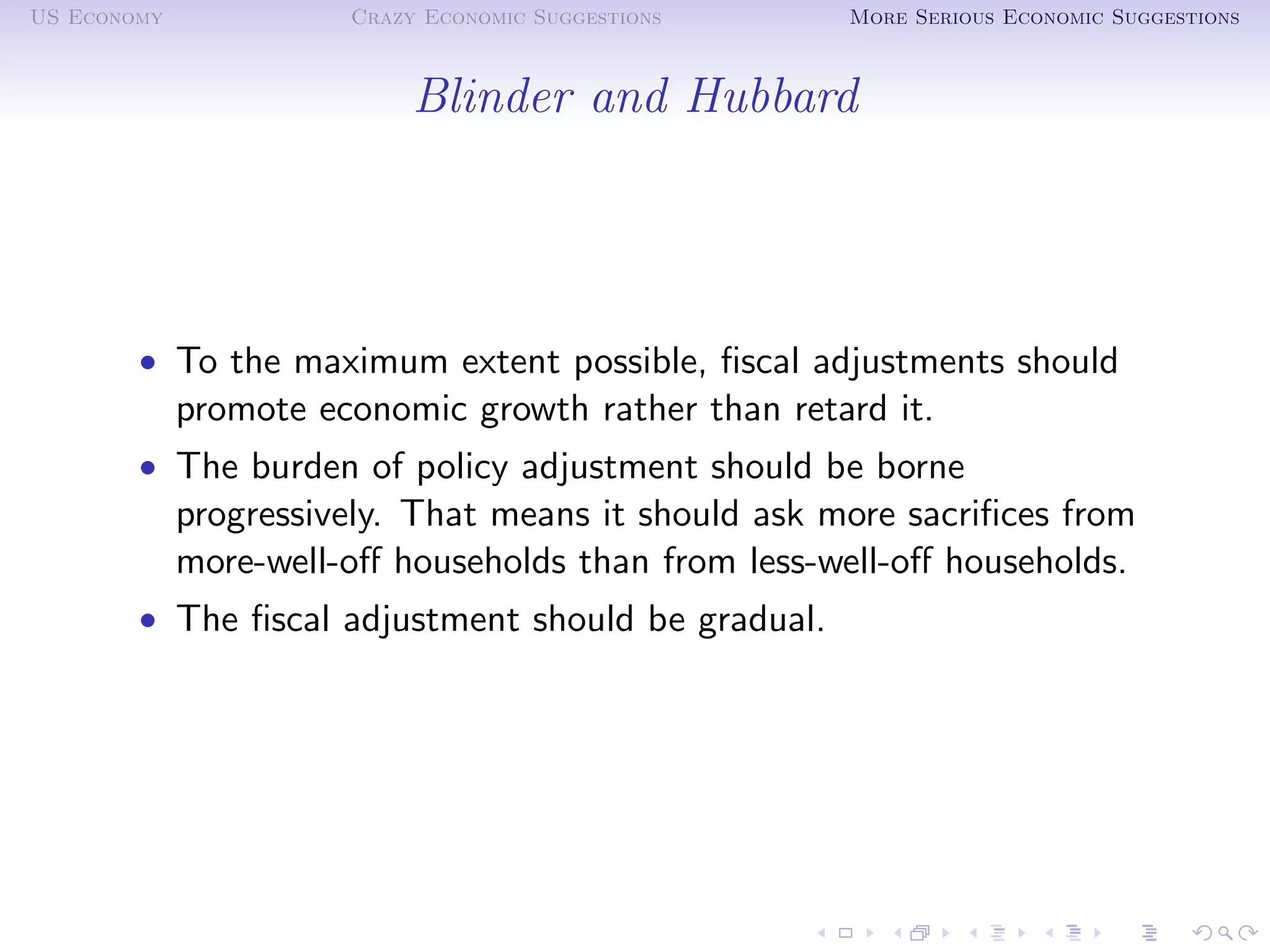 US Economy             Crazy Economic Suggestions     More Serious Economic Suggestions



                            Blinder and Hubbard




        • To the maximum extent possible, ﬁscal adjustments should
             promote economic growth rather than retard it.
        • The burden of policy adjustment should be borne
             progressively. That means it should ask more sacriﬁces from
             more-well-oﬀ households than from less-well-oﬀ households.
        • The ﬁscal adjustment should be gradual.
 