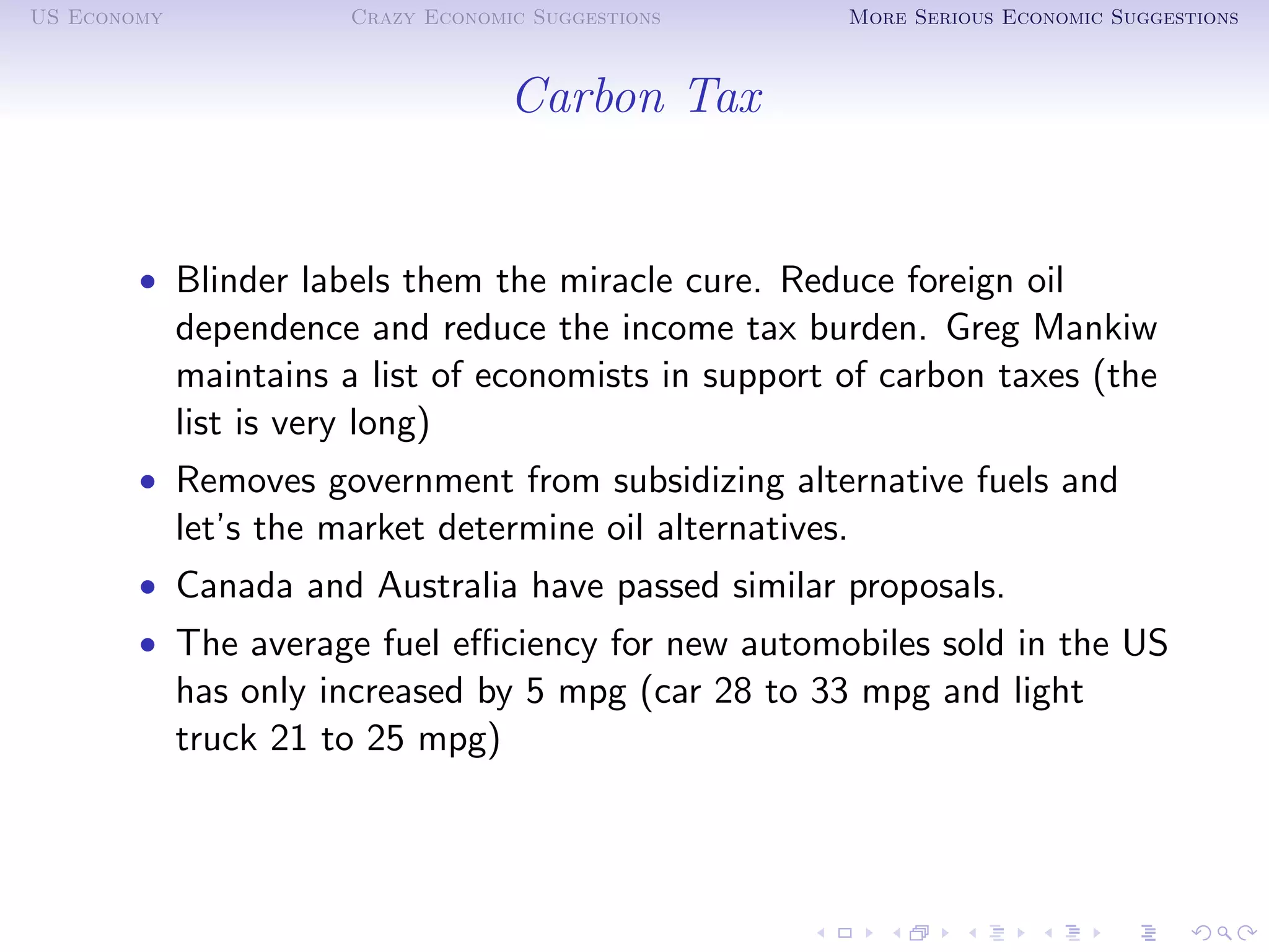 US Economy              Crazy Economic Suggestions      More Serious Economic Suggestions



                                     Carbon Tax


        • Blinder labels them the miracle cure. Reduce foreign oil
             dependence and reduce the income tax burden. Greg Mankiw
             maintains a list of economists in support of carbon taxes (the
             list is very long)
        • Removes government from subsidizing alternative fuels and
             let’s the market determine oil alternatives.
        • Canada and Australia have passed similar proposals.
        • The average fuel eﬃciency for new automobiles sold in the US
             has only increased by 5 mpg (car 28 to 33 mpg and light
             truck 21 to 25 mpg)
 