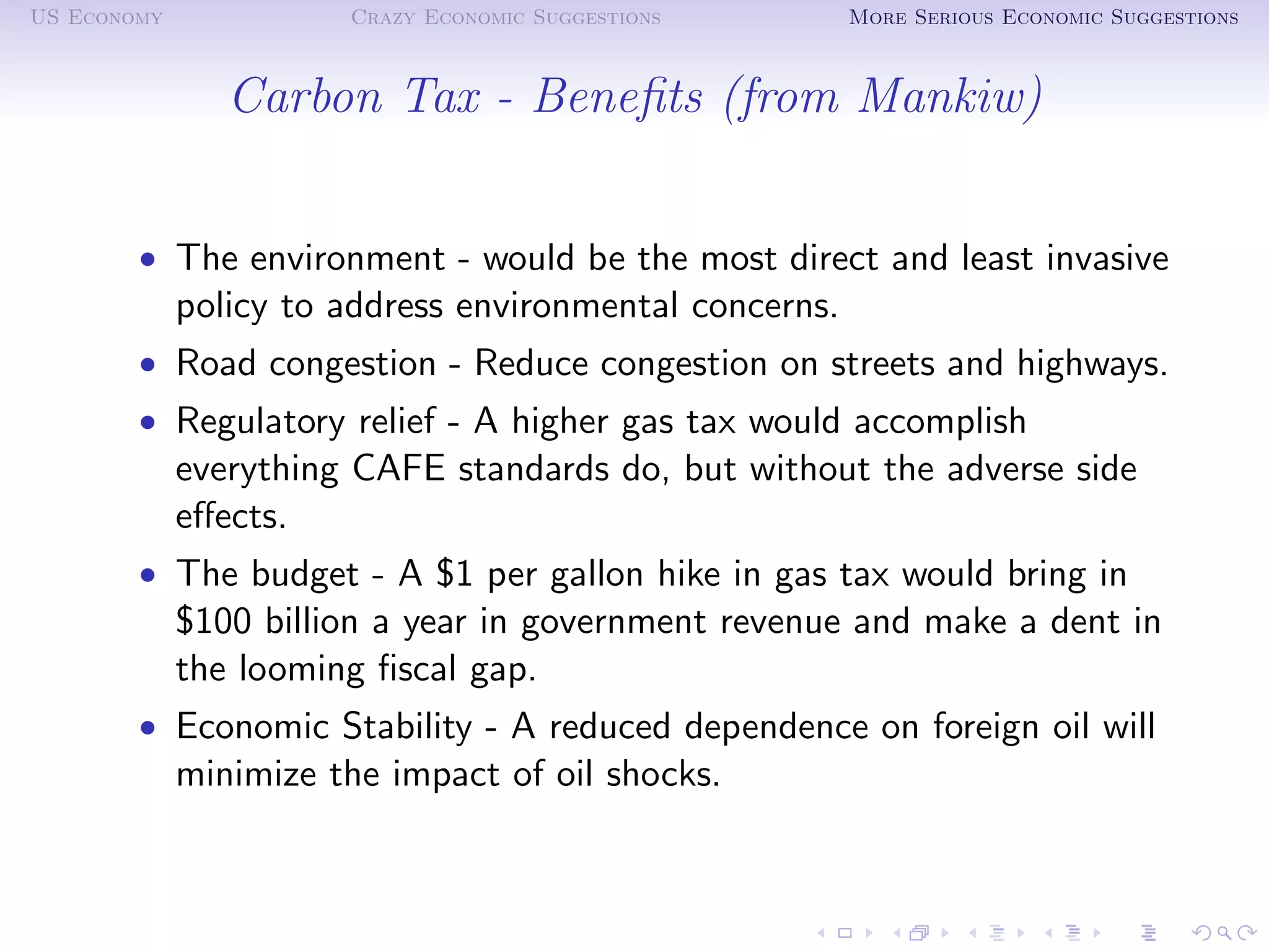 US Economy             Crazy Economic Suggestions        More Serious Economic Suggestions



                Carbon Tax - Beneﬁts (from Mankiw)


        • The environment - would be the most direct and least invasive
             policy to address environmental concerns.
        • Road congestion - Reduce congestion on streets and highways.
        • Regulatory relief - A higher gas tax would accomplish
             everything CAFE standards do, but without the adverse side
             eﬀects.
        • The budget - A $1 per gallon hike in gas tax would bring in
             $100 billion a year in government revenue and make a dent in
             the looming ﬁscal gap.
        • Economic Stability - A reduced dependence on foreign oil will
             minimize the impact of oil shocks.
 