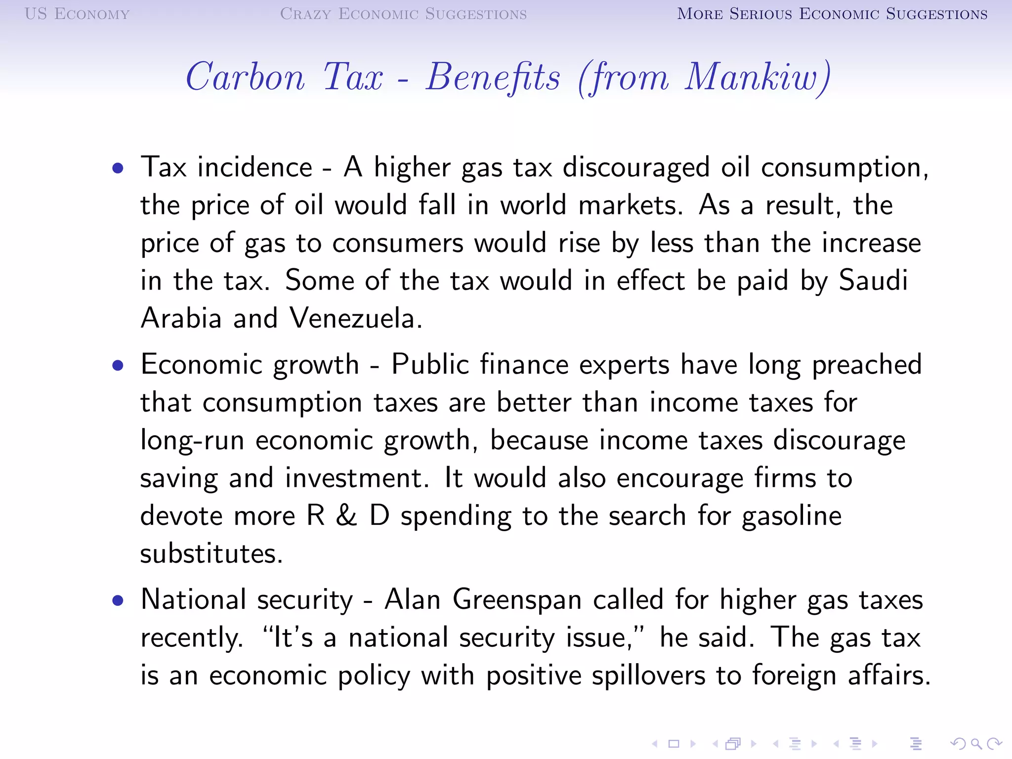 US Economy              Crazy Economic Suggestions       More Serious Economic Suggestions



                Carbon Tax - Beneﬁts (from Mankiw)

        • Tax incidence - A higher gas tax discouraged oil consumption,
             the price of oil would fall in world markets. As a result, the
             price of gas to consumers would rise by less than the increase
             in the tax. Some of the tax would in eﬀect be paid by Saudi
             Arabia and Venezuela.
        • Economic growth - Public ﬁnance experts have long preached
             that consumption taxes are better than income taxes for
             long-run economic growth, because income taxes discourage
             saving and investment. It would also encourage ﬁrms to
             devote more R & D spending to the search for gasoline
             substitutes.
        • National security - Alan Greenspan called for higher gas taxes
             recently. “It’s a national security issue,” he said. The gas tax
             is an economic policy with positive spillovers to foreign aﬀairs.
 